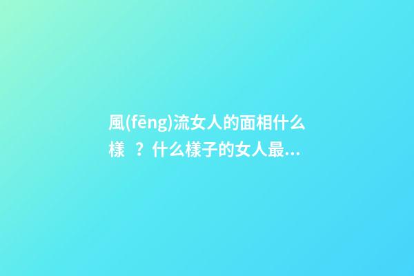 風(fēng)流女人的面相什么樣？什么樣子的女人最好色？